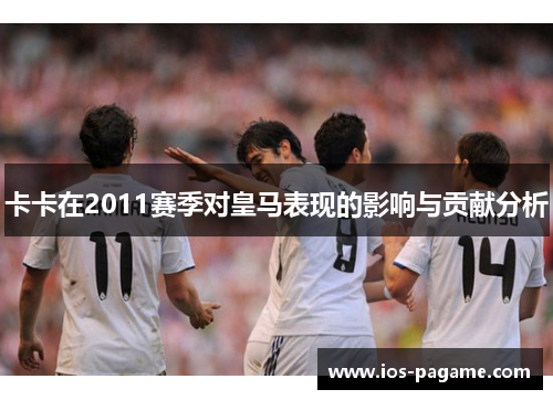 卡卡在2011赛季对皇马表现的影响与贡献分析