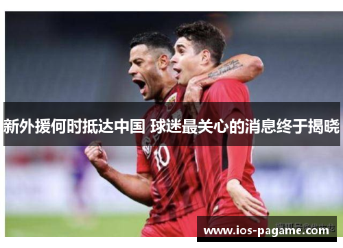 新外援何时抵达中国 球迷最关心的消息终于揭晓