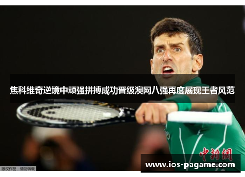 焦科维奇逆境中顽强拼搏成功晋级澳网八强再度展现王者风范