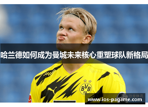 哈兰德如何成为曼城未来核心重塑球队新格局