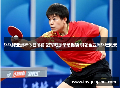 乒乓球亚洲杯今日落幕 冠军归属悬念揭晓 引领全亚洲乒坛风云