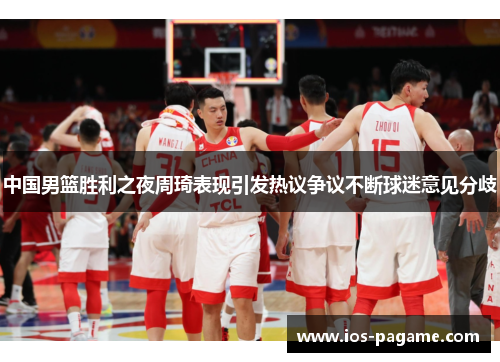 中国男篮胜利之夜周琦表现引发热议争议不断球迷意见分歧