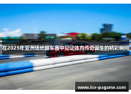 在2025年亚洲场地脚车赛中见证体育传奇诞生的精彩瞬间