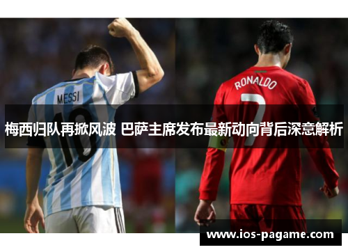 梅西归队再掀风波 巴萨主席发布最新动向背后深意解析