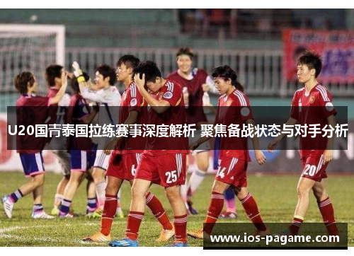 U20国青泰国拉练赛事深度解析 聚焦备战状态与对手分析
