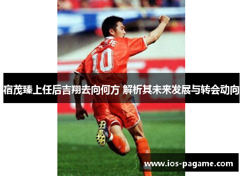宿茂臻上任后吉翔去向何方 解析其未来发展与转会动向 宿茂臻上任后吉翔去向何方 解析其未来发展与转会动向