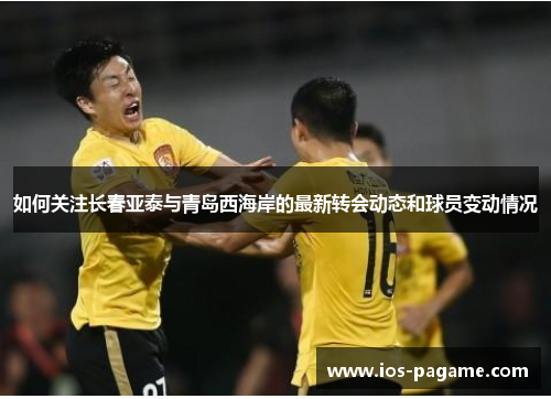 如何关注长春亚泰与青岛西海岸的最新转会动态和球员变动情况
