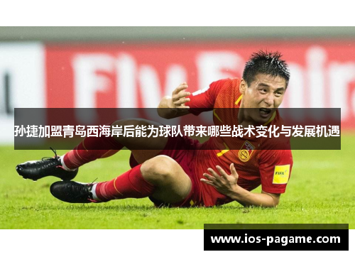 孙捷加盟青岛西海岸后能为球队带来哪些战术变化与发展机遇