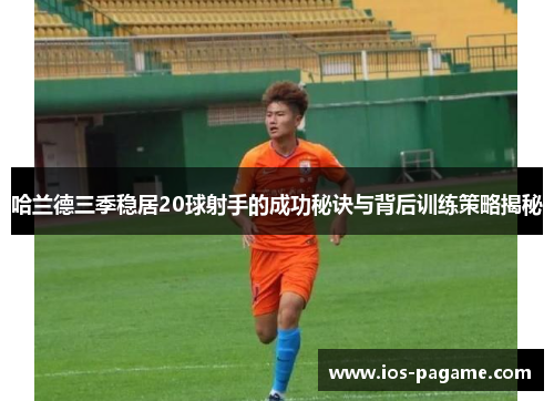 哈兰德三季稳居20球射手的成功秘诀与背后训练策略揭秘