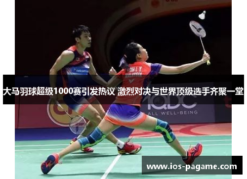 大马羽球超级1000赛引发热议 激烈对决与世界顶级选手齐聚一堂