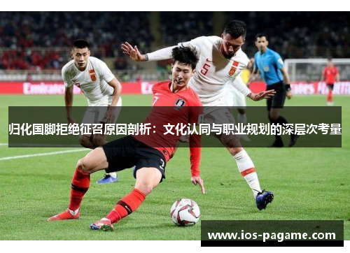 归化国脚拒绝征召原因剖析：文化认同与职业规划的深层次考量