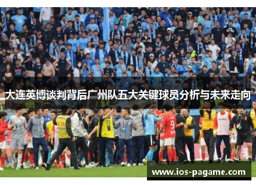 大连英博谈判背后广州队五大关键球员分析与未来走向 大连英博谈判背后广州队五大关键球员分析与未来走向