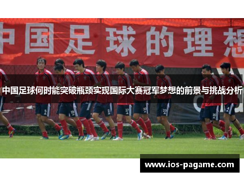 中国足球何时能突破瓶颈实现国际大赛冠军梦想的前景与挑战分析
