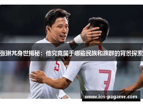 张琳芃身世揭秘:他究竟属于哪些民族和族群的背景探索 张琳芃身世揭秘:他究竟属于哪些民族和族群的背景探索