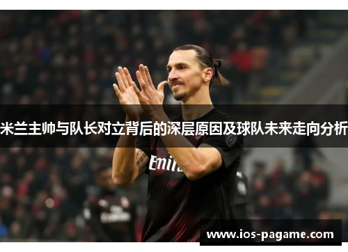 米兰主帅与队长对立背后的深层原因及球队未来走向分析 米兰主帅与队长对立背后的深层原因及球队未来走向分析