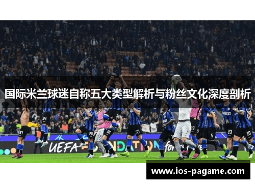 国际米兰球迷自称五大类型解析与粉丝文化深度剖析
