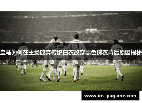 皇马为何在主场放弃传统白衣改穿黑色球衣背后原因揭秘