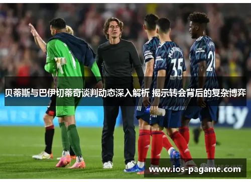 贝蒂斯与巴伊切蒂奇谈判动态深入解析 揭示转会背后的复杂博弈