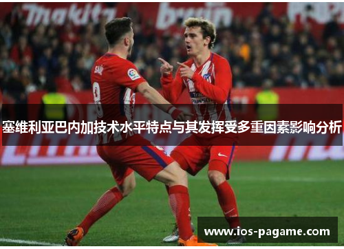 塞维利亚巴内加技术水平特点与其发挥受多重因素影响分析 塞维利亚巴内加技术水平特点与其发挥受多重因素影响分析