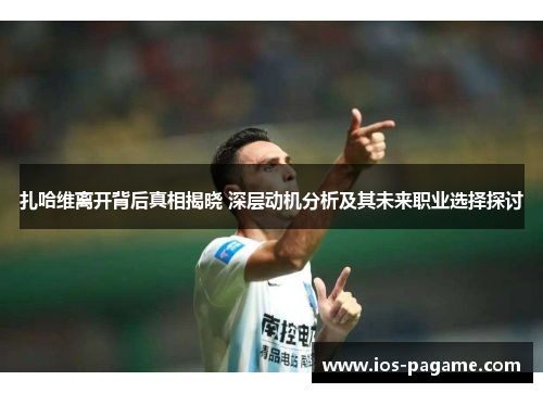 扎哈维离开背后真相揭晓 深层动机分析及其未来职业选择探讨