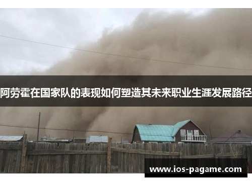 阿劳霍在国家队的表现如何塑造其未来职业生涯发展路径 阿劳霍在国家队的表现如何塑造其未来职业生涯发展路径