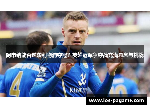 阿申纳能否逆袭利物浦夺冠？英超冠军争夺战充满悬念与挑战