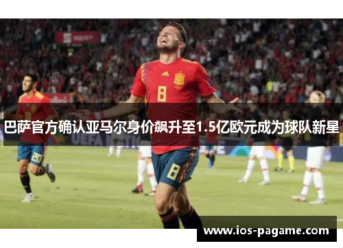 巴萨官方确认亚马尔身价飙升至1.5亿欧元成为球队新星
