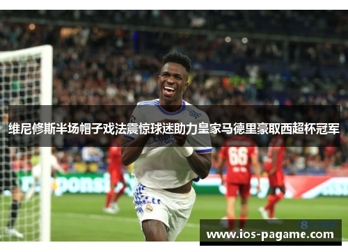 维尼修斯半场帽子戏法震惊球迷助力皇家马德里豪取西超杯冠军