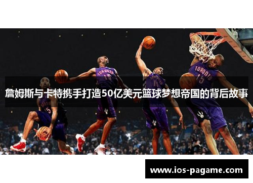 詹姆斯与卡特携手打造50亿美元篮球梦想帝国的背后故事